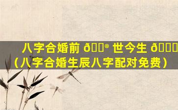 八字合婚前 💮 世今生 🐝 （八字合婚生辰八字配对免费）